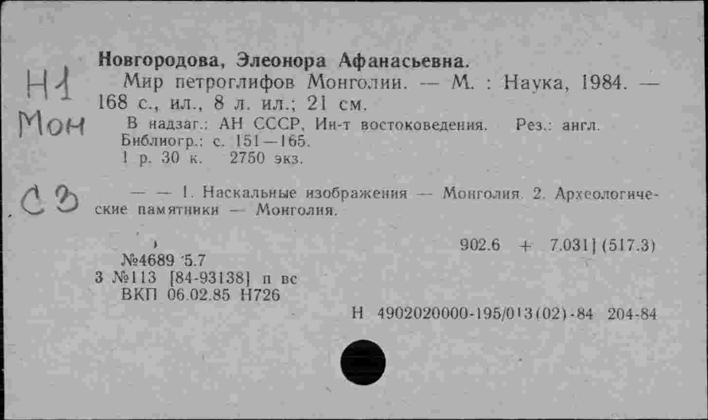 ﻿Н4 Мон
Новгородова, Элеонора Афанасьевна.
Мир петроглифов Монголии. — М. : Наука, 1984. — 168 с., ил., 8 л. ил.; 21 см.
В надзаг.: АН СССР, Ин-т востоковедения. Рез.: англ.
Библиогр.: с. 151 —165.
1 р. 30 к. 2750 экз.

— — 1. Наскальные изображения — Монголия. 2. Археологические памятники — Монголия.
№4689 '5.7
3 №113 [84-93138] п вс ВКП 06.02.85 Н726
902.6 + 7.031 ) (517.3)
Н 4902020000-195/013(021-84 204-84